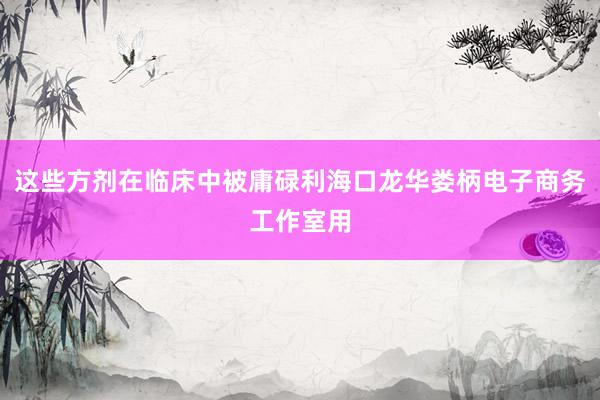这些方剂在临床中被庸碌利海口龙华娄柄电子商务工作室用