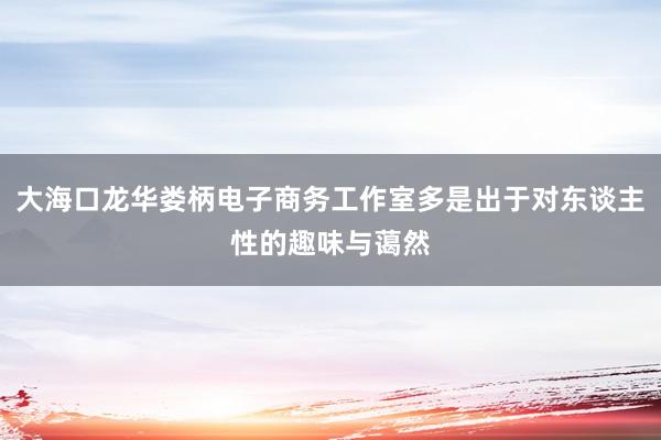 大海口龙华娄柄电子商务工作室多是出于对东谈主性的趣味与蔼然