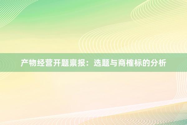 产物经营开题禀报：选题与商榷标的分析