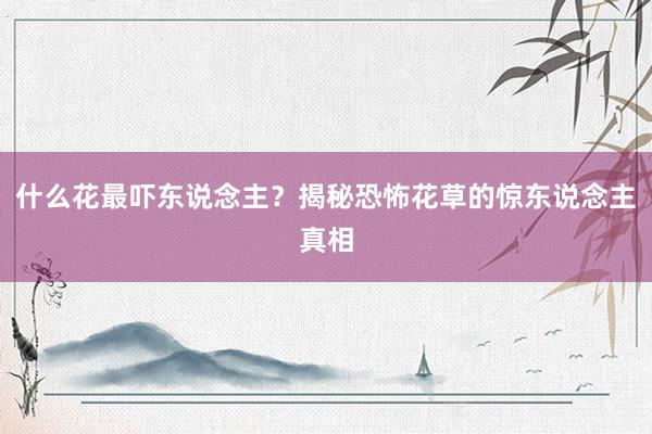 什么花最吓东说念主？揭秘恐怖花草的惊东说念主真相
