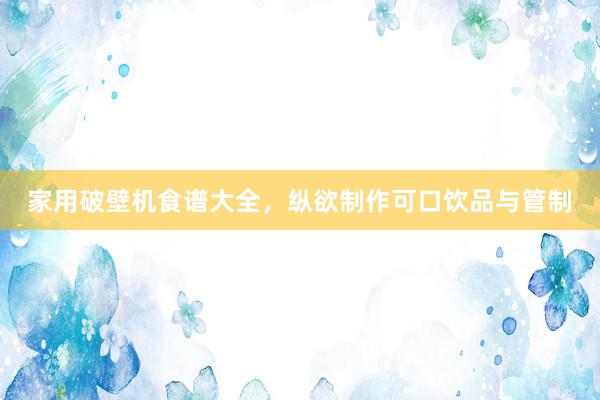 家用破壁机食谱大全，纵欲制作可口饮品与管制